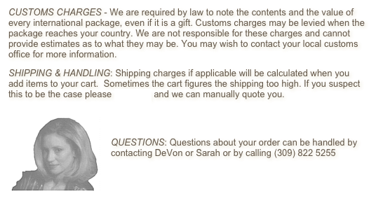 CUSTOMS CHARGES - We are required by law to note the contents and the value of every international package, even if it is a gift. Customs charges may be levied when the package reaches your country. We are not responsible for these charges and cannot provide estimates as to what they may be. You may wish to contact your local customs office for more information.
SHIPPING & HANDLING: Shipping charges if applicable will be calculated when you add items to your cart.  Sometimes the cart figures the shipping too high. If you suspect this to be the case please e-mail us and we can manually quote you.
￼
 
QUESTIONS: Questions about your order can be handled by contacting DeVon or Sarah or by calling (309) 822 5255

