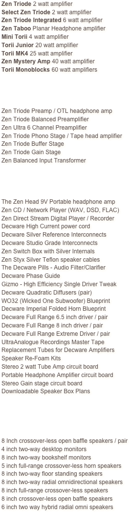 Zen Triode 2 watt amplifier
Select Zen Triode 2 watt amplifier
Zen Triode Integrated 6 watt amplifier
Zen Taboo Planar Headphone amplifier
Mini Torii 4 watt amplifier
Torii Junior 20 watt amplifier
Torii MK4 25 watt amplifier
Zen Mystery Amp 40 watt amplifier
Torii Monoblocks 60 watt amplifiers 




Zen Triode Preamp / OTL headphone amp
Zen Triode Balanced Preamplifier
Zen Ultra 6 Channel Preamplifier
Zen Triode Phono Stage / Tape head amplifier
Zen Triode Buffer Stage
Zen Triode Gain Stage
Zen Balanced Input Transformer




The Zen Head 9V Portable headphone amp
Zen CD / Network Player (WAV, DSD, FLAC)
Zen Direct Stream Digital Player / Recorder
Decware High Current power cord
Decware Silver Reference Interconnects
Decware Studio Grade Interconnects
Zen Switch Box with Silver Internals
Zen Styx Silver Teflon speaker cables
The Decware Pills - Audio Filter/Clarifier
Decware Phase Guide
Gizmo - High Efficiency Single Driver Tweak
Decware Quadratic Diffusers (pair)
WO32 (Wicked One Subwoofer) Blueprint
Decware Imperial Folded Horn Blueprint
Decware Full Range 6.5 inch driver / pair
Decware Full Range 8 inch driver / pair
Decware Full Range Extreme Driver / pair
UltraAnalogue Recordings Master Tape
Replacement Tubes for Decware Amplifiers
Speaker Re-Foam Kits
Stereo 2 watt Tube Amp circuit board
Portable Headphone Amplifier circuit board
Stereo Gain stage circuit board
Downloadable Speaker Box Plans





8 Inch crossover-less open baffle speakers / pair
4 inch two-way desktop monitors
8 inch two-way bookshelf monitors
5 inch full-range crossover-less horn speakers
8 inch two-way floor standing speakers
8 inch two-way radial omnidirectional speakers
8 inch full-range crossover-less speakers
8 inch crossover-less open baffle speakers
6 inch two way hybrid radial omni speakers