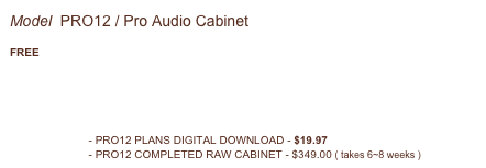 Model  PRO12 / Pro Audio Cabinet 
 FREE
WEB PAGE
PRO12 SUPPORT FORUM



ADD TO CART - PRO12 PLANS DIGITAL DOWNLOAD - $19.97
ADD TO CART - PRO12 COMPLETED RAW CABINET - $349.00 ( takes 6~8 weeks )

